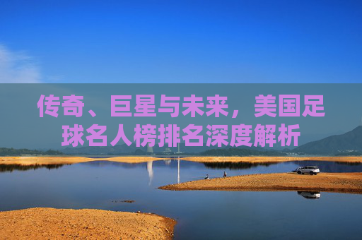 传奇、巨星与未来,美国足球名人榜排名深度解析