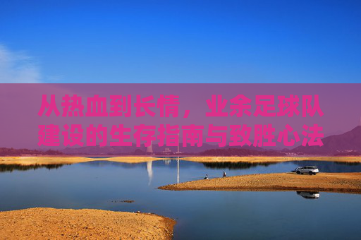 从热血到长情,业余足球队建设的生存指南与致胜心法