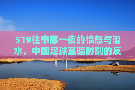 519往事那一夜的愤怒与泪水,中国足球至暗时刻的反思与回望