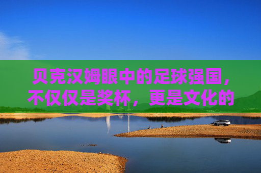 贝克汉姆眼中的足球强国,不仅仅是奖杯,更是文化的传承
