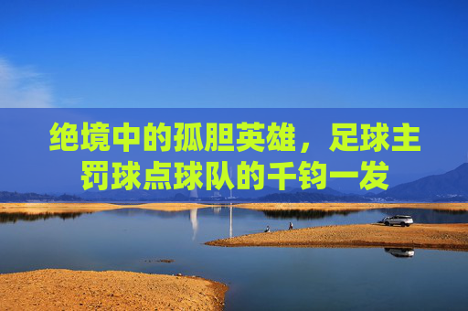 绝境中的孤胆英雄，足球主罚球点球队的千钧一发