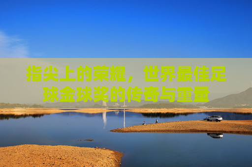 指尖上的荣耀，世界最佳足球金球奖的传奇与重量