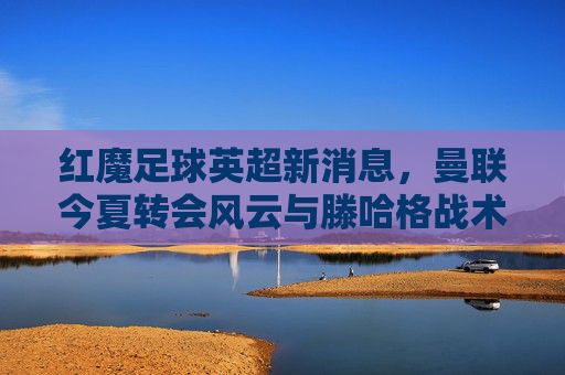 红魔足球英超新消息,曼联今夏转会风云与滕哈格战术革新前瞻