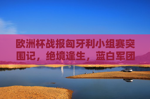 欧洲杯战报匈牙利小组赛突围记,绝境逢生,蓝白军团展现惊人韧性