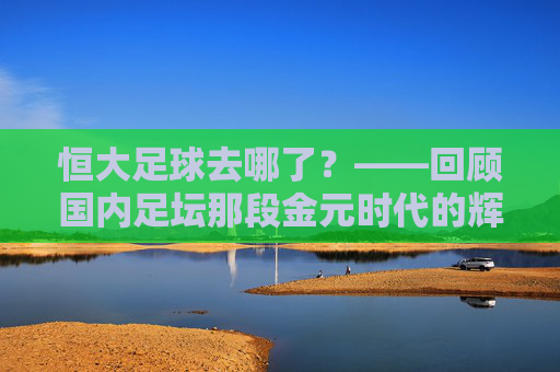 恒大足球去哪了?——回顾国内足坛那段金元时代的辉煌与落幕