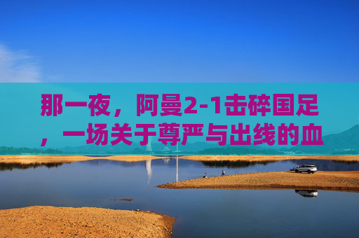 那一夜,阿曼2-1击碎国足,一场关于尊严与出线的血色较量