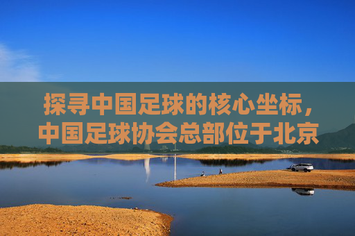 探寻中国足球的核心坐标,中国足球协会总部位于北京