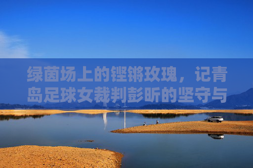 绿茵场上的铿锵玫瑰,记青岛足球女裁判彭昕的坚守与热爱