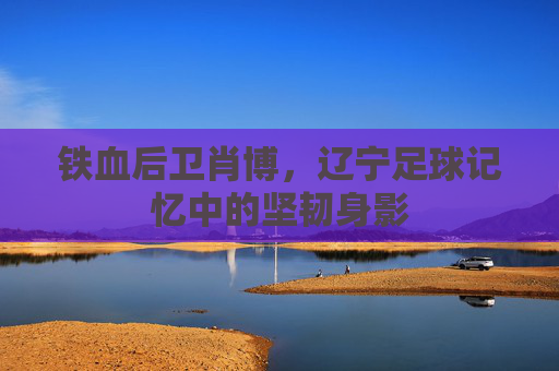 铁血后卫肖博，辽宁足球记忆中的坚韧身影