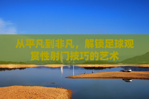 从平凡到非凡,解锁足球观赏性射门技巧的艺术