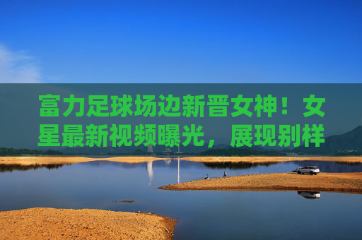 富力足球场边新晋女神！女星最新视频曝光，展现别样风采