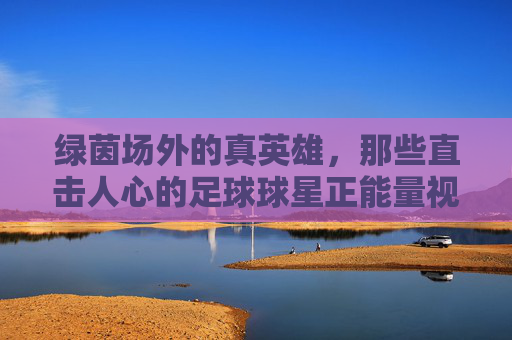 绿茵场外的真英雄,那些直击人心的足球球星正能量视频