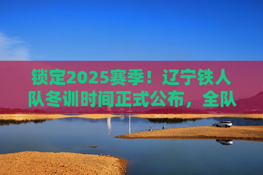 锁定2025赛季!辽宁铁人队冬训时间正式公布,全队蓄势待发