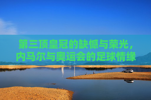 第三顶皇冠的缺憾与荣光，内马尔与奥运会的足球情缘