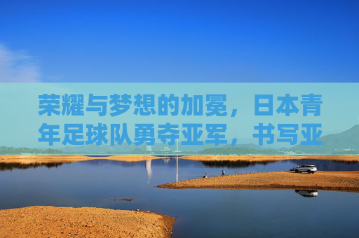 荣耀与梦想的加冕,日本青年足球队勇夺亚军,书写亚洲新篇章