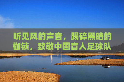 听见风的声音,踢碎黑暗的枷锁,致敬中国盲人足球队的光明之路