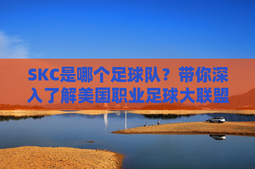 SKC是哪个足球队?带你深入了解美国职业足球大联盟的堪萨斯城竞技