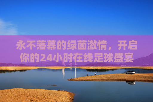 永不落幕的绿茵激情，开启你的24小时在线足球盛宴