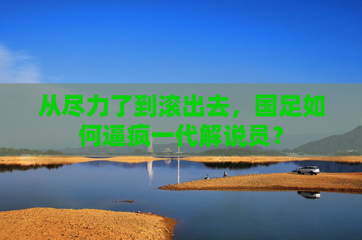 从尽力了到滚出去，国足如何逼疯一代解说员？
