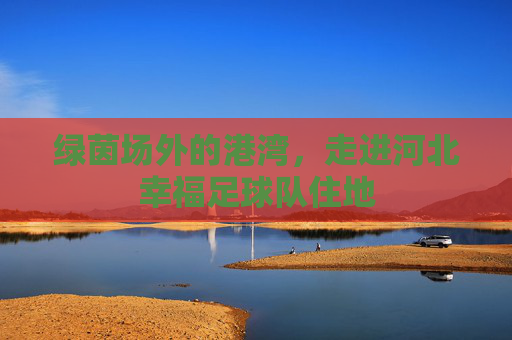 绿茵场外的港湾,走进河北幸福足球队住地