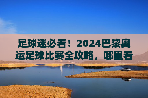 足球迷必看!2024巴黎奥运足球比赛全攻略,哪里看最爽?