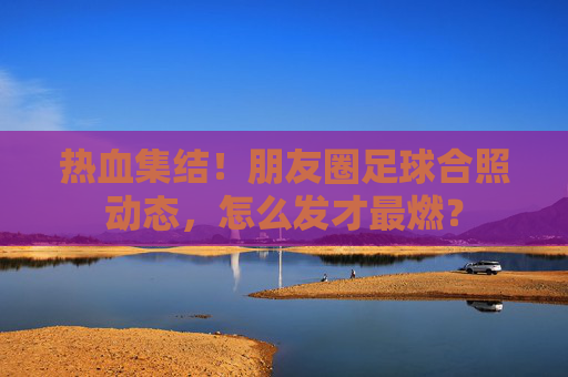 热血集结!朋友圈足球合照动态,怎么发才最燃?