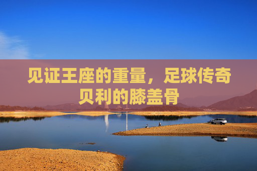 见证王座的重量,足球传奇贝利的膝盖骨