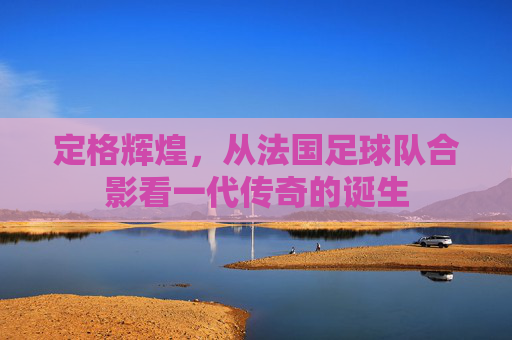 定格辉煌,从法国足球队合影看一代传奇的诞生