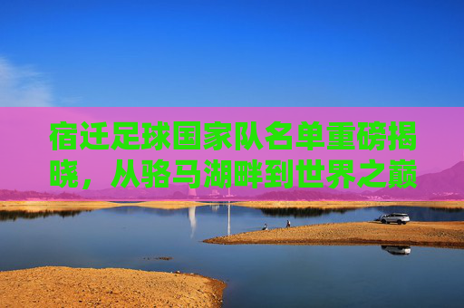 宿迁足球国家队名单重磅揭晓,从骆马湖畔到世界之巅的草根集结号