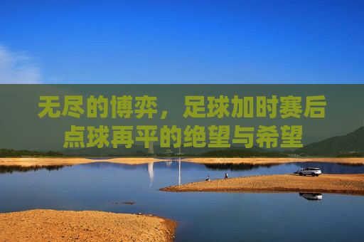 无尽的博弈,足球加时赛后点球再平的绝望与希望