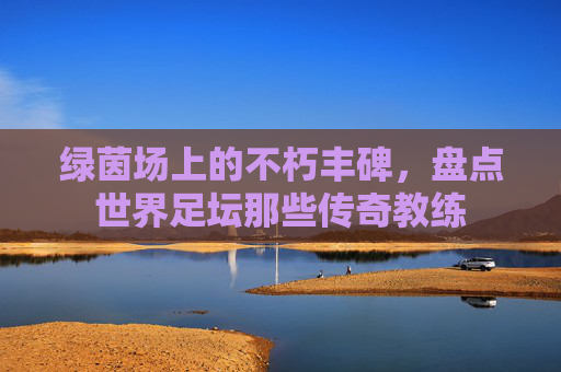 绿茵场上的不朽丰碑,盘点世界足坛那些传奇教练