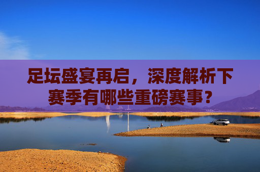 足坛盛宴再启,深度解析下赛季有哪些重磅赛事?