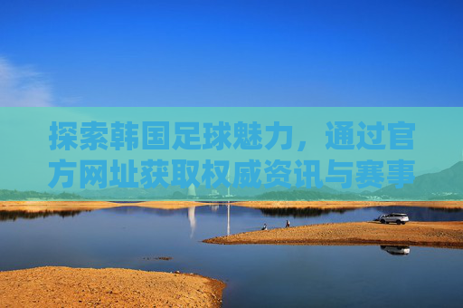 探索韩国足球魅力，通过官方网址获取权威资讯与赛事信息
