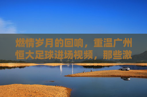 燃情岁月的回响，重温广州恒大足球进场视频，那些激荡人心的瞬间