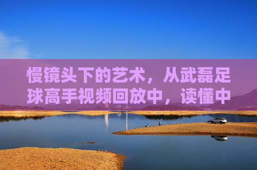 慢镜头下的艺术,从武磊足球高手视频回放中,读懂中国一哥的顶级跑位与终结能力