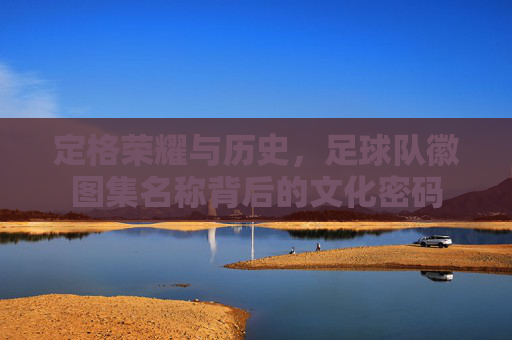 定格荣耀与历史，足球队徽图集名称背后的文化密码