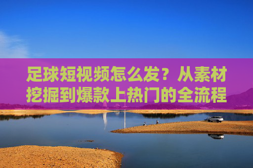 足球短视频怎么发？从素材挖掘到爆款上热门的全流程指南