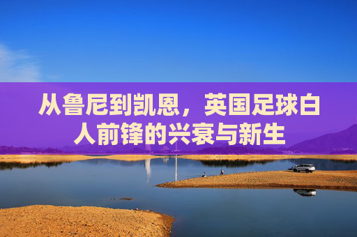 从鲁尼到凯恩，英国足球白人前锋的兴衰与新生