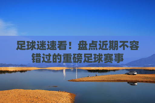 足球迷速看！盘点近期不容错过的重磅足球赛事