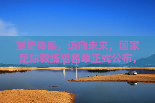 重塑体系,迈向未来,国家足球教练组名单正式公布,承载着万千期待