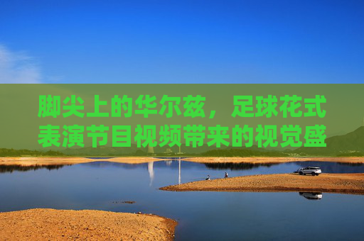 脚尖上的华尔兹，足球花式表演节目视频带来的视觉盛宴