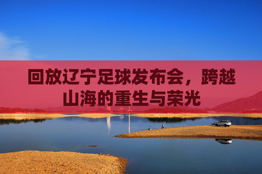 回放辽宁足球发布会,跨越山海的重生与荣光