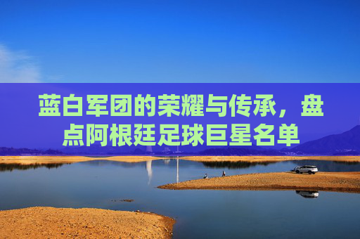 蓝白军团的荣耀与传承，盘点阿根廷足球巨星名单