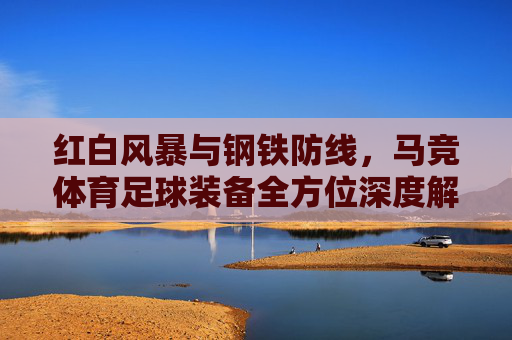 红白风暴与钢铁防线,马竞体育足球装备全方位深度解析