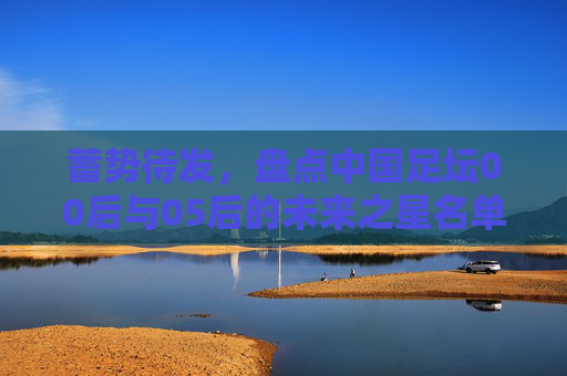 蓄势待发,盘点中国足坛00后与05后的未来之星名单