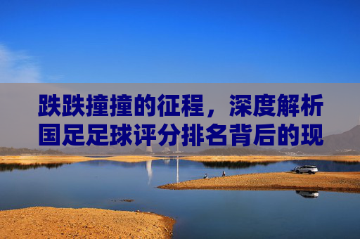 跌跌撞撞的征程,深度解析国足足球评分排名背后的现状与反思