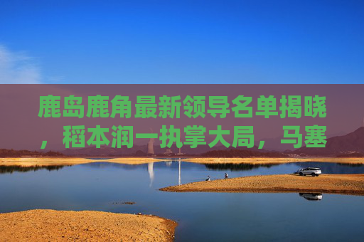 鹿岛鹿角最新领导名单揭晓,稻本润一执掌大局,马塞洛·里卡多回归