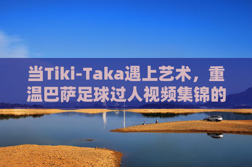 当Tiki-Taka遇上艺术,重温巴萨足球过人视频集锦的魔力