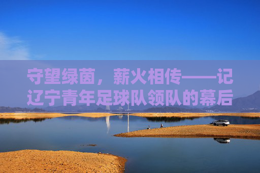 守望绿茵,薪火相传——记辽宁青年足球队领队的幕后坚守