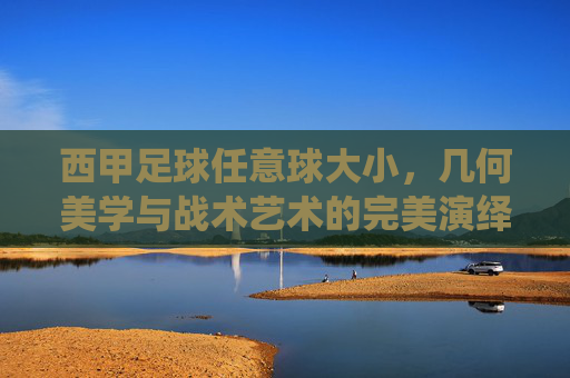 西甲足球任意球大小,几何美学与战术艺术的完美演绎